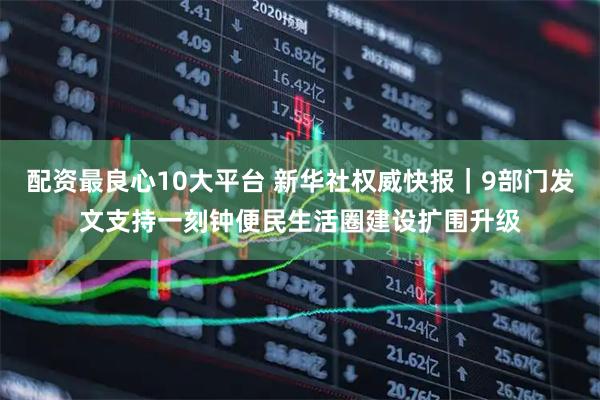 配资最良心10大平台 新华社权威快报｜9部门发文支持一刻钟便民生活圈建设扩围升级