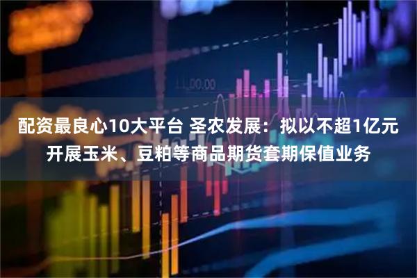 配资最良心10大平台 圣农发展：拟以不超1亿元开展玉米、豆粕等商品期货套期保值业务
