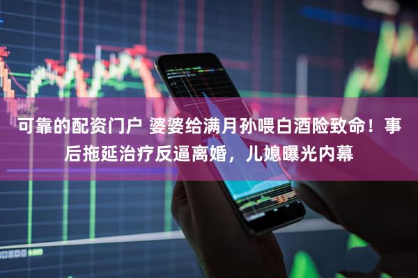 可靠的配资门户 婆婆给满月孙喂白酒险致命！事后拖延治疗反逼离婚，儿媳曝光内幕
