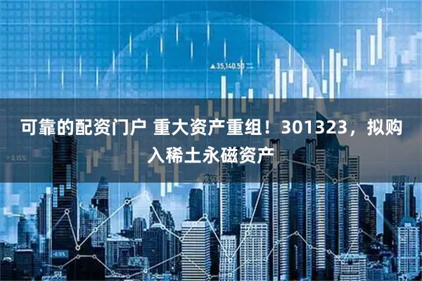 可靠的配资门户 重大资产重组！301323，拟购入稀土永磁资产